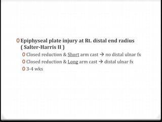 0 Epiphyseal plate injury at Rt. distal end radius
( Salter-Harris II )
0 Closed reduction & Short arm cast  no distal ulnar fx
0 Closed reduction & Long arm cast  distal ulnar fx
0 3-4 wks
 