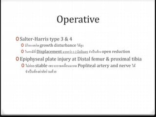 Operative
0 Salter-Harris type 3 & 4
0 มีโอกาสเกิด growth disturbance ได้สูง
0 ในกรณีที่ Displacement มากกว่า 1-2 มิลลิเมตร จาเป็นต้อง open reduction
0 Epiphyseal plate injury at Distal femur & proximal tibia
0 ไม่ค่อย stable เพราะอาจเคลื่อนมากด Popliteal artery and nerve ได้
จาเป็นต้องผ่าตัดร่วมด้วย
 