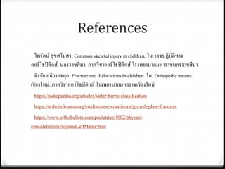 References
ไพรัตน์ สุขสโมสร. Common skeletal injury in children. ใน: เวชปฏิบัติทาง
ออร์โธปิดิกส์. นครราชสีมา: ภาควิชาออร์โธปิดิกส์ โรงพยาบาลมหาราชนครราชสีมา
ธีรชัย อภิวรรธกุล. Fracture and dislocationsin children. ใน: Orthopedic trauma.
เชียงใหม่: ภาควิชาออร์โธปิดิกส์ โรงพยาบาลมหาราชเชียงใหม่
https://radiopaedia.org/articles/salter-harris-classification
https://orthoinfo.aaos.org/en/diseases--conditions/growth-plate-fractures
https://www.orthobullets.com/pediatrics/4002/physeal-
considerations?expandLeftMenu=true
 