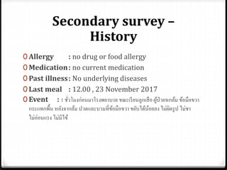 Secondary survey –
History
0 Allergy : no drug or food allergy
0 Medication: no current medication
0 Past illness: No underlying diseases
0 Last meal : 12.00 , 23 November 2017
0 Event : 1 ชั่วโมงก่อนมาโรงพยาบาล ขณะเรียนลูกเสือ ผู้ป่วยหกล้ม ข้อมือขวา
กระแทกพื้น หลังจากล้ม ปวดและบวมที่ข้อมือขวา ขยับได้น้อยลง ไม่ผิดรูป ไม่ชา
ไม่อ่อนแรง ไม่มีไข้
 