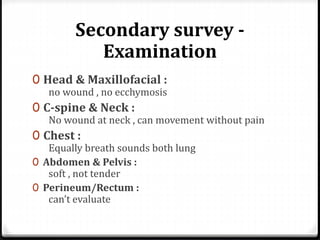 Secondary survey -
Examination
0 Head & Maxillofacial :
no wound , no ecchymosis
0 C-spine & Neck :
No wound at neck , can movement without pain
0 Chest :
Equally breath sounds both lung
0 Abdomen & Pelvis :
soft , not tender
0 Perineum/Rectum :
can’t evaluate
 
