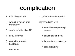complication
1. loss of reduction

2. wound infection and
breakdown

3. septic arthritis after EF

4. knee stiﬀness

5. painful prominent
hardware

6. nonunion

7. post traumatic arthritis

increased rate with

• meniscectomy during
surgery

• axial malalignment

• intra-articular infection

• joint instability 
 