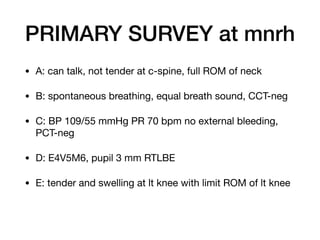 PRIMARY SURVEY at mnrh
• A: can talk, not tender at c-spine, full ROM of neck

• B: spontaneous breathing, equal breath sound, CCT-neg 

• C: BP 109/55 mmHg PR 70 bpm no external bleeding,
PCT-neg

• D: E4V5M6, pupil 3 mm RTLBE

• E: tender and swelling at lt knee with limit ROM of lt knee
 
