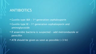 ANTIBIOTICS
• Gustilo type I&II – 1st generation cephalosporin
• Gustilo type III – 1st generation cephalosporin and
aminoglycoside
• If anaerobic bacteria is suspected – add metronidazole or
penicillin
• ATB should be given as soon as possible (<3 hr)
 