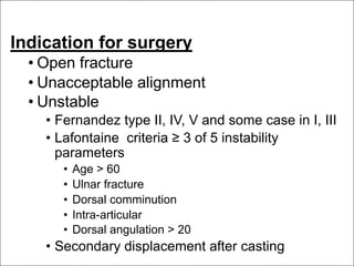 Indication for surgery
• Open fracture
• Unacceptable alignment
• Unstable
• Fernandez type II, IV, V and some case in I, III
• Lafontaine criteria ≥ 3 of 5 instability
parameters
• Age > 60
• Ulnar fracture
• Dorsal comminution
• Intra-articular
• Dorsal angulation > 20
• Secondary displacement after casting
 