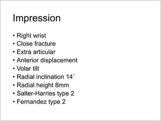 Impression
• Right wrist
• Close fracture
• Extra articular
• Anterior displacement
• Volar tilt
• Radial inclination 14˚
• Radial height 8mm
• Salter-Harries type 2
• Fernandez type 2
 