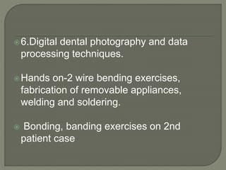6.Digital dental photography and data
processing techniques.
Hands on-2 wire bending exercises,
fabrication of removable appliances,
welding and soldering.
 Bonding, banding exercises on 2nd
patient case
 