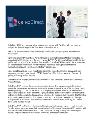 ORTHODirect
             USA




OrthoDirectUSA is a company whose mission is to partner with Providers who are trying to
navigate the dramatic impact of Value-Based Purchasing (VBP).

VBP is the payment methodology that rewards quality care through payment incentives and
transparency.

Newly implemented Value Based Payment reform is expected to reduce Medicare spending by
approximately $214 billion over the next 10 years. In VBP Providers are held accountable for the
quality and cost of health care services they provide. Critical to VBP is standardized, comparative,
and transparent information on patient outcomes; healthcare status; patient experience
(satisfaction); and costs (direct, indirect) of services provide.

Value-Based Purchasing keeps value for the patient the focus. Competition, choice, and price
transparency are the central tenants of VBP. OrthoDirectUSA believes value is a function of
quality, efficiency, safety, and cost.

OrthoDirectUSA helps Providers take back control of their orthopedic implant service through
Process Change.

OrthoDirectUSA believes that the most strategic decision a Provider can make to lower their
orthopedic implant costs is to take the commercial sales representative out of the operating room.
By being willing to “Take Back Control” of managing their implant services, the Provider can
significantly impact the entire orthopedic supply chain and dramatically improve their service line
profitability. OrthoDirectUSA has developed a solution for managing this transition, The Operating
Room Device Technician (ORDT) Program, which is a Learning and Development / Change
Management Curriculum, to empower the transition to a Value-Based Purchasing, i.e., Value-
Based Care, business model.

OrthoDirectUSA enables the replacement of the commercial sales representative by training the
Provider’s most important asset, their people, in the ORDT process. OrthoDirectUSA mentors will
be onsite 24/7 to compliment the ORDT Curriculum, by teaching, training, and coaching the
enrolled hospital surgical technicians and supporting departmental personnel.
 