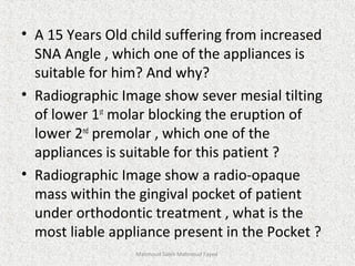 • A 15 Years Old child suffering from increased
SNA Angle , which one of the appliances is
suitable for him? And why?
• Radiographic Image show sever mesial tilting
of lower 1st
molar blocking the eruption of
lower 2nd
premolar , which one of the
appliances is suitable for this patient ?
• Radiographic Image show a radio-opaque
mass within the gingival pocket of patient
under orthodontic treatment , what is the
most liable appliance present in the Pocket ?
Mahmoud Saleh Mahmoud Fayed
 