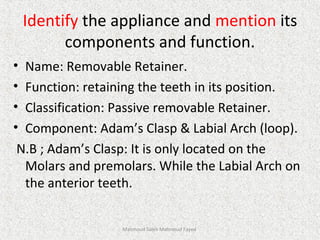 Identify the appliance and mention its
components and function.
• Name: Removable Retainer.
• Function: retaining the teeth in its position.
• Classification: Passive removable Retainer.
• Component: Adam’s Clasp & Labial Arch (loop).
N.B ; Adam’s Clasp: It is only located on the
Molars and premolars. While the Labial Arch on
the anterior teeth.
Mahmoud Saleh Mahmoud Fayed
 