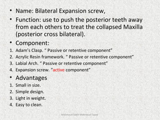 • Name: Bilateral Expansion screw,
• Function: use to push the posterior teeth away
from each others to treat the collapsed Maxilla
(posterior cross bilateral).
• Component:
1. Adam’s Clasp. “ Passive or retentive component”
2. Acrylic Resin framework. “ Passive or retentive component”
3. Labial Arch. “ Passive or retentive component”
4. Expansion screw. “active component”
• Advantages
1. Small in size.
2. Simple design.
3. Light in weight.
4. Easy to clean.
Mahmoud Saleh Mahmoud Fayed
 