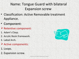 Name: Tongue Guard with bilateral
Expansion screw
• Classification: Active Removable treatment
Appliance.
• Component:Component:
 Retentive component:
1. Adam’s Clasp.
2. Acrylic Resin framework.
3. Labial Arch.
 Active components:
1. Loops.
2. Expansion screw.
Mahmoud Saleh Mahmoud Fayed
 