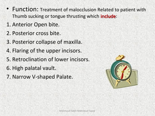 • Function: Treatment of malocclusion Related to patient with
Thumb sucking or tongue thrusting which includeinclude:
1. Anterior Open bite.
2. Posterior cross bite.
3. Posterior collapse of maxilla.
4. Flaring of the upper incisors.
5. Retroclination of lower incisors.
6. High palatal vault.
7. Narrow V-shaped Palate.
Mahmoud Saleh Mahmoud Fayed
 