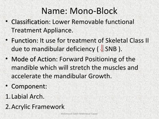 Name: Mono-Block
• Classification:Classification: Lower Removable functional
Treatment Appliance.
• Function:Function: It use for treatment of Skeletal Class II
due to mandibular deficiency ( SNB ).
• Mode of Action:Mode of Action: Forward Positioning of the
mandible which will stretch the muscles and
accelerate the mandibular Growth.
• Component:Component:
1.Labial Arch.
2.Acrylic Framework
Mahmoud Saleh Mahmoud Fayed
 