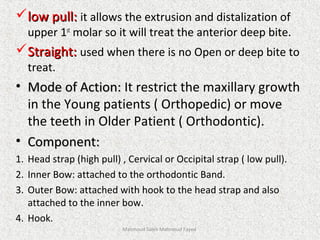 low pull:low pull: it allows the extrusion and distalization of
upper 1st
molar so it will treat the anterior deep bite.
Straight:Straight: used when there is no Open or deep bite to
treat.
• Mode of Action:Mode of Action: It restrict the maxillary growth
in the Young patients ( Orthopedic) or move
the teeth in Older Patient ( Orthodontic).
• Component:Component:
1. Head strap (high pull) , Cervical or Occipital strap ( low pull).
2. Inner Bow: attached to the orthodontic Band.
3. Outer Bow: attached with hook to the head strap and also
attached to the inner bow.
4. Hook.
Mahmoud Saleh Mahmoud Fayed
 