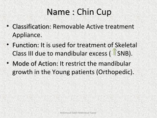 Name :Name : Chin Cup
• ClassificationClassification: Removable Active treatment
Appliance.
• Function:Function: It is used for treatment of Skeletal
Class III due to mandibular excess ( SNB).
• Mode of Action:Mode of Action: It restrict the mandibular
growth in the Young patients (Orthopedic).
Mahmoud Saleh Mahmoud Fayed
 