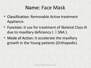 Name:Name: Face Mask
• ClassificationClassification: Removable Active treatment
Appliance.
• Function:Function: It use for treatment of Skeletal Class III
due to maxillary deficiency ( SNA ).
• Mode of Action:Mode of Action: It accelerate the maxillary
growth in the Young patients (Orthopedic).
Mahmoud Saleh Mahmoud Fayed
 