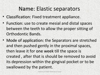 Name:Name: Elastic separators
• Classification:Classification: Fixed treatment appliance.
• Function:Function: use to create mesial and distal spaces
between the teeth to allow the proper sitting of
Orthodontic Bands.
• Mode of application:Mode of application: the Separators are stretched
and then pushed gently in the proximal spaces,
then leave it for one weekone week till the space is
created , after that is should be removed to avoid
its depression within the gingival pocket or to be
swallowed by the patient.
Mahmoud Saleh Mahmoud Fayed
 