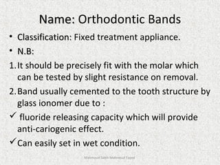 Name:Name: Orthodontic Bands
• Classification:Classification: Fixed treatment appliance.
• N.B:N.B:
1.It should be precisely fit with the molar which
can be tested by slight resistance on removal.
2.Band usually cemented to the tooth structure by
glass ionomer due to :
 fluoride releasing capacity which will provide
anti-cariogenic effect.
Can easily set in wet condition.
Mahmoud Saleh Mahmoud Fayed
 