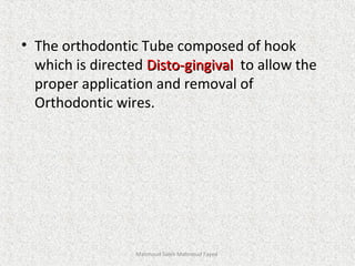 • The orthodontic Tube composed of hook
which is directed Disto-gingivalDisto-gingival to allow the
proper application and removal of
Orthodontic wires.
Mahmoud Saleh Mahmoud Fayed
 