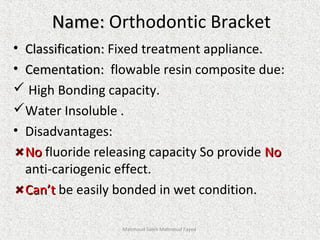 Name:Name: Orthodontic Bracket
• Classification:Classification: Fixed treatment appliance.
• Cementation:Cementation: flowable resin composite due:
 High Bonding capacity.
Water Insoluble .
• Disadvantages:
NoNo fluoride releasing capacity So provide NoNo
anti-cariogenic effect.
Can’tCan’t be easily bonded in wet condition.
Mahmoud Saleh Mahmoud Fayed
 