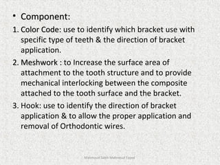 • Component:Component:
1.1. Color Code:Color Code: use to identify which bracket use with
specific type of teeth & the direction of bracket
application.
2.2. Meshwork :Meshwork : to Increase the surface area of
attachment to the tooth structure and to provide
mechanical interlocking between the composite
attached to the tooth surface and the bracket.
3. Hook: use to identify the direction of bracket
application & to allow the proper application and
removal of Orthodontic wires.
Mahmoud Saleh Mahmoud Fayed
 