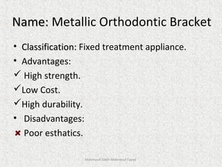 Name:Name: Metallic Orthodontic Bracket
• Classification:Classification: Fixed treatment appliance.
• Advantages:
 High strength.
Low Cost.
High durability.
• Disadvantages:
Poor esthatics.
Mahmoud Saleh Mahmoud Fayed
 