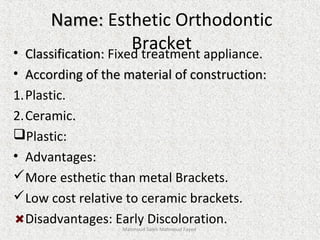Name:Name: Esthetic Orthodontic
Bracket• Classification:Classification: Fixed treatment appliance.
• According of the material of construction:According of the material of construction:
1.Plastic.
2.Ceramic..
Plastic:
• Advantages:
More esthetic than metal Brackets.
Low cost relative to ceramic brackets.
Disadvantages: Early Discoloration.
Mahmoud Saleh Mahmoud Fayed
 