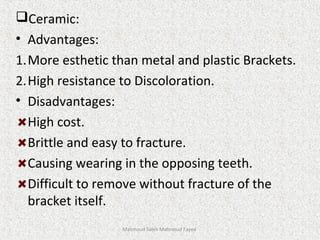 Ceramic:
• Advantages:
1.More esthetic than metal and plastic Brackets.
2.High resistance to Discoloration.
• Disadvantages:
High cost.
Brittle and easy to fracture.
Causing wearing in the opposing teeth.
Difficult to remove without fracture of the
bracket itself.
Mahmoud Saleh Mahmoud Fayed
 