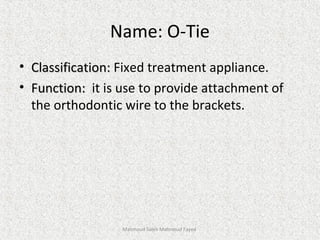 Name: O-Tie
• Classification:Classification: Fixed treatment appliance.
• Function:Function: it is use to provide attachment of
the orthodontic wire to the brackets.
Mahmoud Saleh Mahmoud Fayed
 