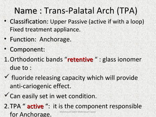 Name :Name : Trans-Palatal Arch (TPA)
• Classification:Classification: Upper Passive (active if with a loop)
Fixed treatment appliance.
• Function:Function: Anchorage.
• Component:Component:
1.Orthodontic bands “retentiveretentive “ : glass ionomer
due to :
 fluoride releasing capacity which will provide
anti-cariogenic effect.
Can easily set in wet condition.
2.2.TPA “TPA “ activeactive “:“: it is the component responsible
for Anchorage.
Mahmoud Saleh Mahmoud Fayed
 