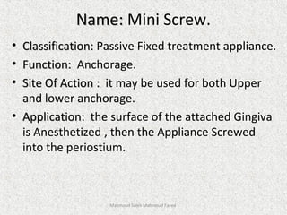 Name:Name: Mini Screw.
• Classification:Classification: Passive Fixed treatment appliance.
• Function:Function: Anchorage.
• Site Of Action :Site Of Action : it may be used for both Upper
and lower anchorage.
• Application:Application: the surface of the attached Gingiva
is Anesthetized , then the Appliance Screwed
into the periostium.
Mahmoud Saleh Mahmoud Fayed
 