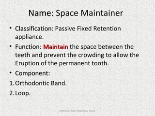 Name:Name: Space Maintainer
• Classification:Classification: Passive Fixed Retention
appliance.
• Function:Function: MaintainMaintain the space between the
teeth and prevent the crowding to allow the
Eruption of the permanent tooth.
• Component:Component:
1.Orthodontic Band.
2.Loop.
Mahmoud Saleh Mahmoud Fayed
 