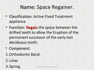 Name:Name: Space Regainer.
• Classification:Classification: Active Fixed Treatment
appliance.
• Function:Function: RegainRegain the space between the
drifted teeth to allow the Eruption of the
permanent successor of the early lost
deciduous tooth.
• Component:Component:
1.Orthodontic Band.
2.Loop.
3.Spring. Mahmoud Saleh Mahmoud Fayed
 