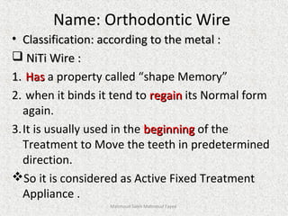 Name: Orthodontic Wire
• Classification: according to the metal :Classification: according to the metal :
 NiTi Wire :NiTi Wire :
1.1. HasHas a property called “shape Memory”
2. when it binds it tend to regainregain its Normal form
again.
3.It is usually used in the beginningbeginning of the
Treatment to Move the teeth in predetermined
direction.
So it is considered as Active Fixed Treatment
Appliance .
Mahmoud Saleh Mahmoud Fayed
 