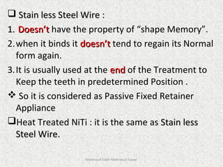  Stain less Steel Wire :Stain less Steel Wire :
1.1. Doesn’tDoesn’t have the property of “shape Memory”.
2.when it binds it doesn’tdoesn’t tend to regain its Normal
form again.
3.It is usually used at the endend of the Treatment to
Keep the teeth in predetermined Position .
 So it is considered as Passive Fixed Retainer
Appliance
Heat Treated NiTi : it is the same as Stain lessStain less
Steel Wire.Steel Wire.
Mahmoud Saleh Mahmoud Fayed
 
