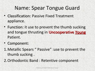 Name: Spear Tongue Guard
• Classification:Classification: Passive Fixed Treatment
appliance.
• Function:Function: it use to prevent the thumb sucking
and tongue thrusting in UncooperativeUncooperative YoungYoung
Patient.
• Component:Component:
1.Metallic Spears “ Passive” :use to prevent the
thumb sucking .
2.Orthodontic Band : Retentive component
Mahmoud Saleh Mahmoud Fayed
 