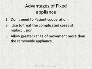 Advantages of Fixed
appliance
1. Don’t need to Patient cooperation.
2. Use to treat the complicated cases of
malocclusion.
3. Allow greater range of movement more than
the removable appliance.
Mahmoud Saleh Mahmoud Fayed
 