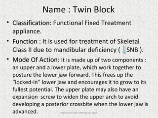 Name : Twin Block
• Classification:Classification: Functional Fixed Treatment
appliance.
• Function :Function : It is used for treatment of Skeletal
Class II due to mandibular deficiency ( SNB ).
• Mode Of Action:Mode Of Action: It is made up of two components :
an upper and a lower plate, which work together to
posture the lower jaw forward. This frees up the
“locked-in” lower jaw and encourages it to grow to its
fullest potential. The upper plate may also have an
expansion screw to widen the upper arch to avoid
developing a posterior crossbite when the lower jaw is
advanced. Mahmoud Saleh Mahmoud Fayed
 