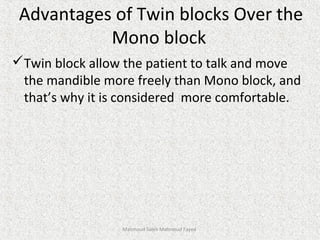 Advantages of Twin blocks Over the
Mono block
Twin block allow the patient to talk and move
the mandible more freely than Mono block, and
that’s why it is considered more comfortable.
Mahmoud Saleh Mahmoud Fayed
 