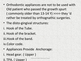 • Orthodontic appliances are not to be used with
Old patient who passed the growth spurt
( commonly older than 13-14 Y) >>>> they ‘d
rather be treated by orthognathic surgeries.
• The disto-gingival structures:
i. Hook of the Tube.
ii.Hook of the bracket.
iii.Hook of the band.
iv.Color code.
• Appliances Provide Anchorage:
i. Head gear. ( Upper )
ii.TPA. ( Upper )
Mahmoud Saleh Mahmoud Fayed
 