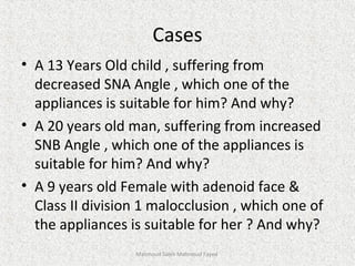 Cases
• A 13 Years Old child , suffering from
decreased SNA Angle , which one of the
appliances is suitable for him? And why?
• A 20 years old man, suffering from increased
SNB Angle , which one of the appliances is
suitable for him? And why?
• A 9 years old Female with adenoid face &
Class II division 1 malocclusion , which one of
the appliances is suitable for her ? And why?
Mahmoud Saleh Mahmoud Fayed
 