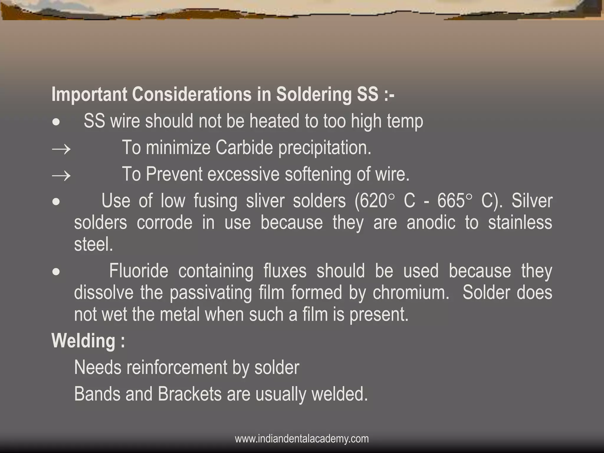 Important Considerations in Soldering SS : SS wire should not be heated to too high temp

To minimize Carbide precipitation.

To Prevent excessive softening of wire.

Use of low fusing sliver solders (620 C - 665 C). Silver
solders corrode in use because they are anodic to stainless
steel.

Fluoride containing fluxes should be used because they
dissolve the passivating film formed by chromium. Solder does
not wet the metal when such a film is present.
Welding :
Needs reinforcement by solder
Bands and Brackets are usually welded.
www.indiandentalacademy.com

 