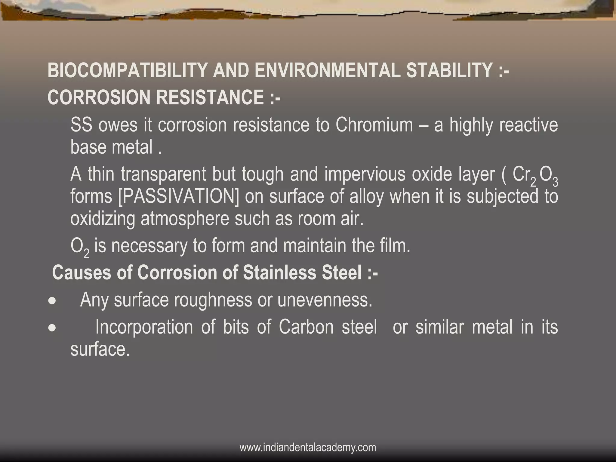 BIOCOMPATIBILITY AND ENVIRONMENTAL STABILITY :CORROSION RESISTANCE :SS owes it corrosion resistance to Chromium – a highly reactive
base metal .
A thin transparent but tough and impervious oxide layer ( Cr2 O3
forms [PASSIVATION] on surface of alloy when it is subjected to
oxidizing atmosphere such as room air.
O2 is necessary to form and maintain the film.
Causes of Corrosion of Stainless Steel : Any surface roughness or unevenness.

Incorporation of bits of Carbon steel or similar metal in its
surface.

www.indiandentalacademy.com

 