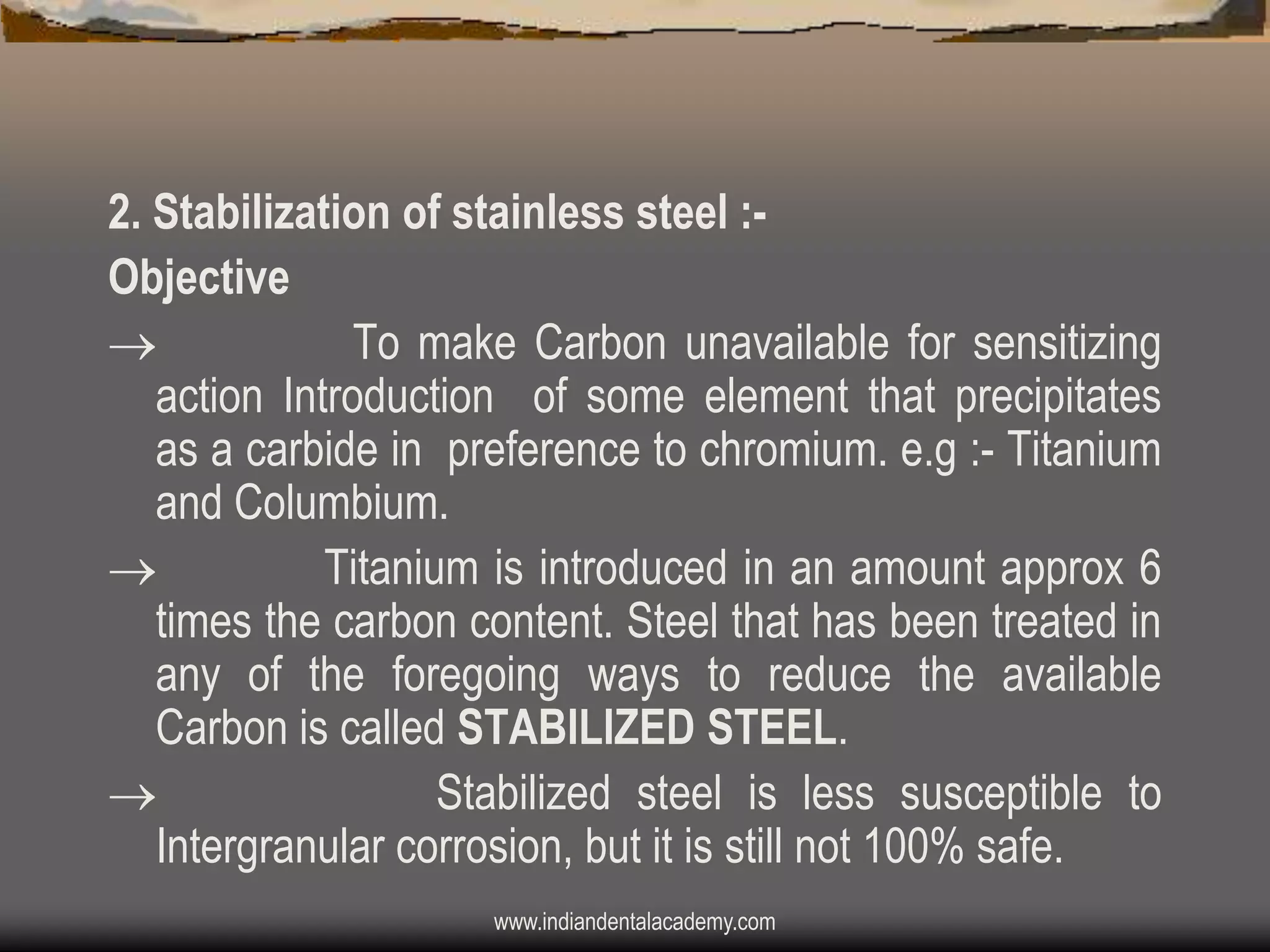 2. Stabilization of stainless steel :Objective

To make Carbon unavailable for sensitizing
action Introduction of some element that precipitates
as a carbide in preference to chromium. e.g :- Titanium
and Columbium.

Titanium is introduced in an amount approx 6
times the carbon content. Steel that has been treated in
any of the foregoing ways to reduce the available
Carbon is called STABILIZED STEEL.

Stabilized steel is less susceptible to
Intergranular corrosion, but it is still not 100% safe.
www.indiandentalacademy.com

 