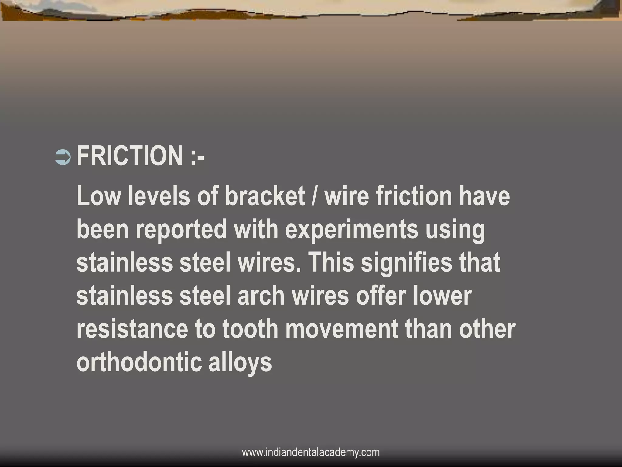  FRICTION :-

Low levels of bracket / wire friction have
been reported with experiments using
stainless steel wires. This signifies that
stainless steel arch wires offer lower
resistance to tooth movement than other
orthodontic alloys
www.indiandentalacademy.com

 
