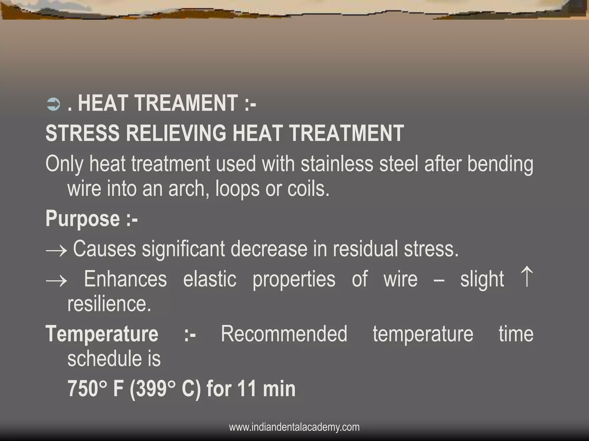 . HEAT TREAMENT :STRESS RELIEVING HEAT TREATMENT
Only heat treatment used with stainless steel after bending
wire into an arch, loops or coils.
Purpose : Causes significant decrease in residual stress.
 Enhances elastic properties of wire – slight 
resilience.
Temperature :- Recommended temperature time
schedule is
750 F (399 C) for 11 min


www.indiandentalacademy.com

 