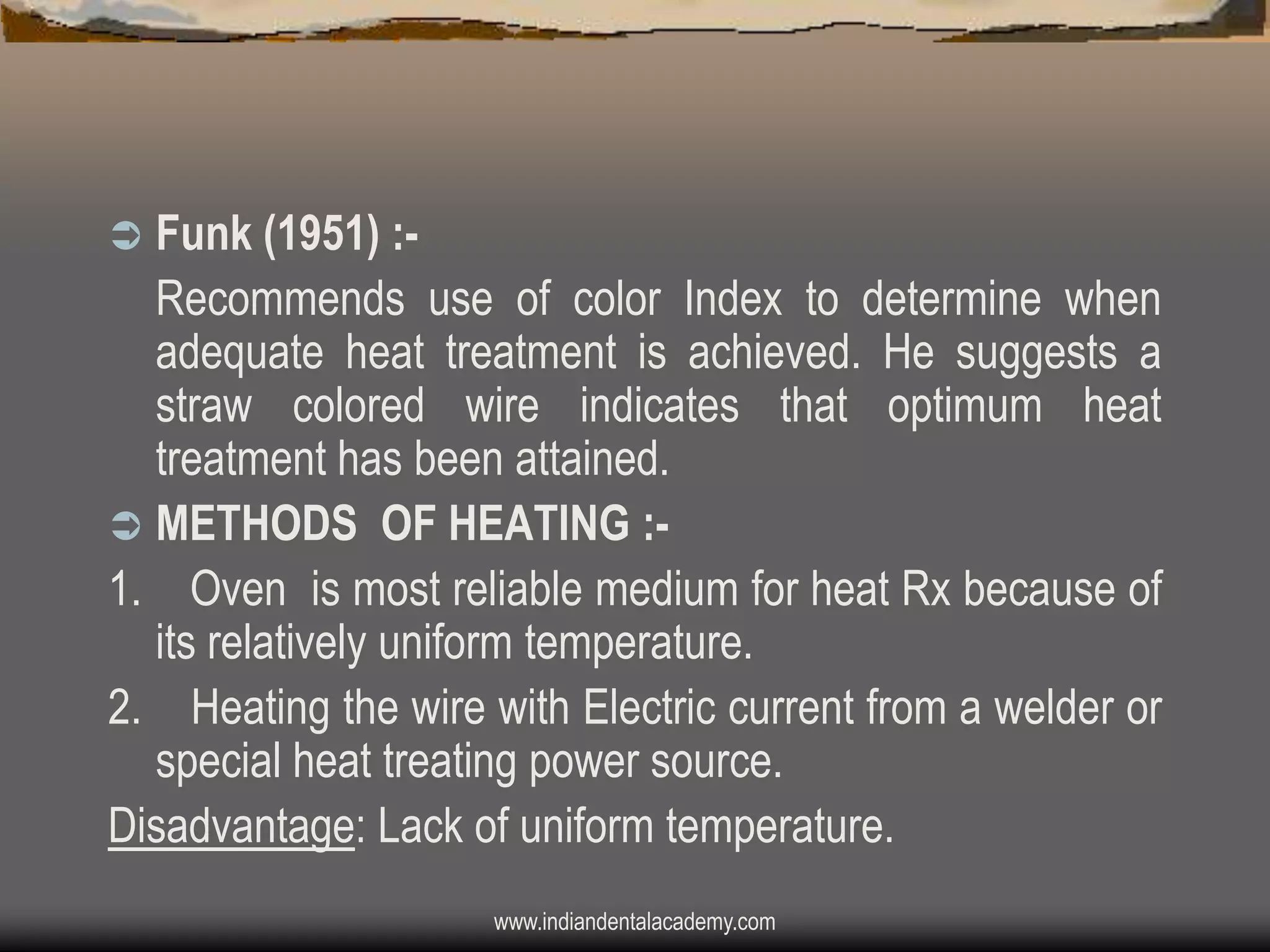 Funk (1951) :Recommends use of color Index to determine when
adequate heat treatment is achieved. He suggests a
straw colored wire indicates that optimum heat
treatment has been attained.
 METHODS OF HEATING :1. Oven is most reliable medium for heat Rx because of
its relatively uniform temperature.
2. Heating the wire with Electric current from a welder or
special heat treating power source.
Disadvantage: Lack of uniform temperature.


www.indiandentalacademy.com

 