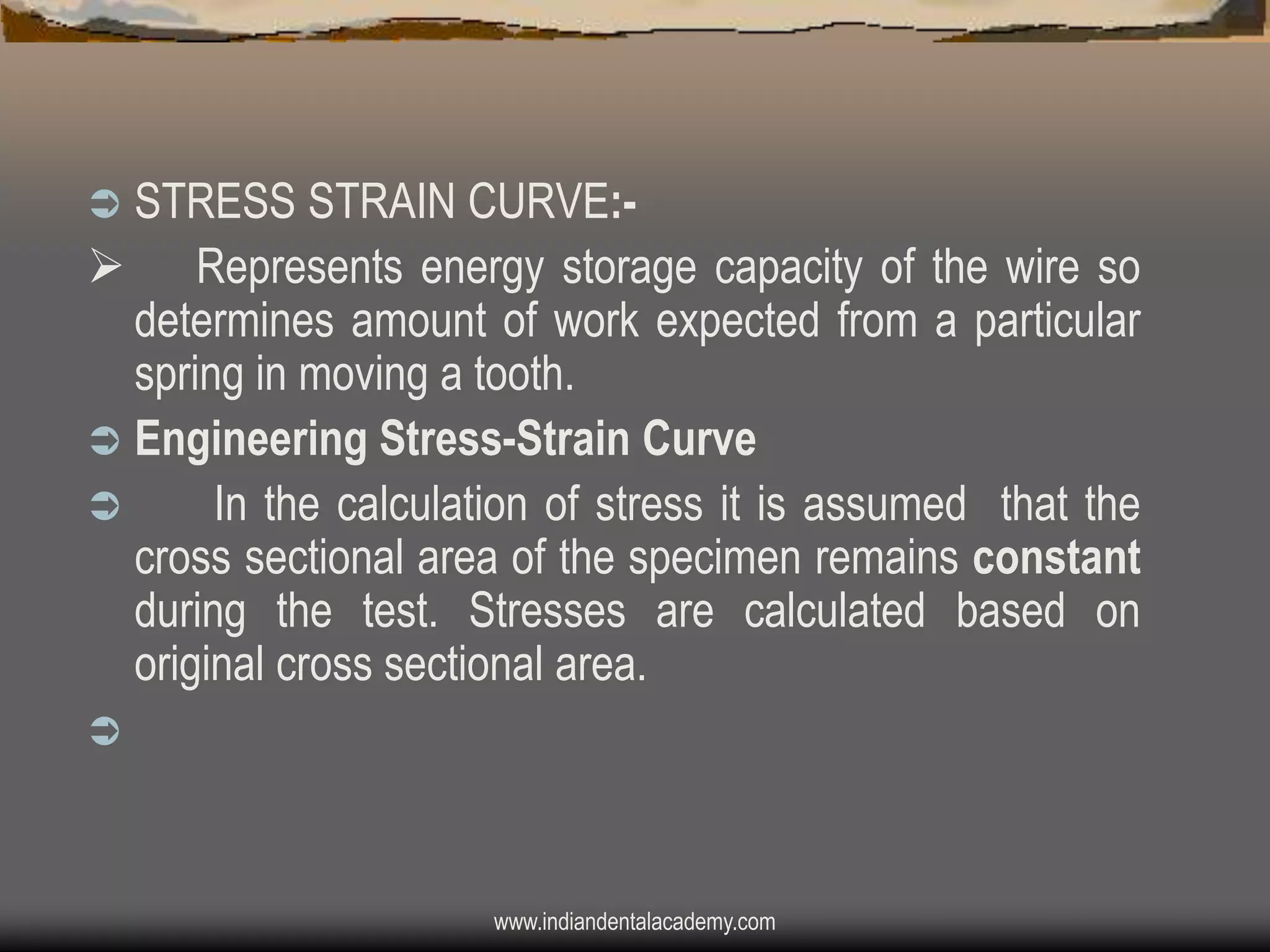 STRESS STRAIN CURVE: Represents energy storage capacity of the wire so
determines amount of work expected from a particular
spring in moving a tooth.
 Engineering Stress-Strain Curve

In the calculation of stress it is assumed that the
cross sectional area of the specimen remains constant
during the test. Stresses are calculated based on
original cross sectional area.




www.indiandentalacademy.com

 