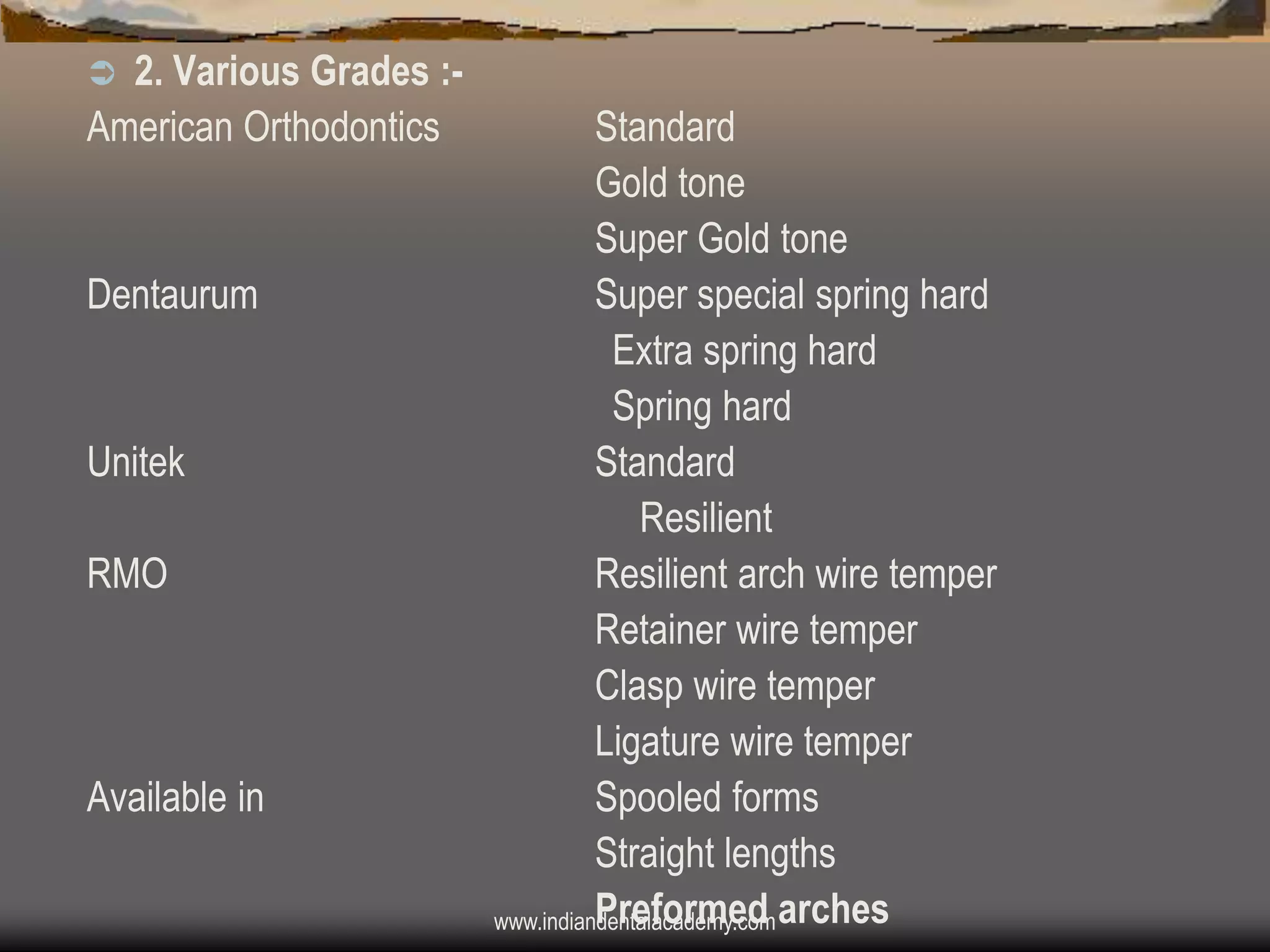 2. Various Grades :American Orthodontics


Dentaurum

Unitek
RMO

Available in

Standard
Gold tone
Super Gold tone
Super special spring hard
Extra spring hard
Spring hard
Standard
Resilient
Resilient arch wire temper
Retainer wire temper
Clasp wire temper
Ligature wire temper
Spooled forms
Straight lengths
Preformed
www.indiandentalacademy.com arches

 